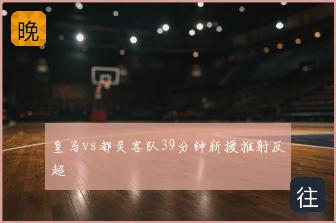皇马vs都灵客队39分钟新援推射反超
